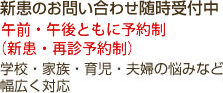 新患のお問い合わせ随時受付中 午前・午後ともに予約制（新患・再診予約制） 学校・家族・育児・夫婦の悩みなど幅広く対応